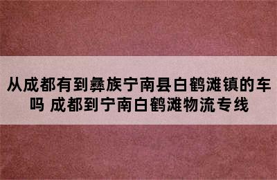 从成都有到彝族宁南县白鹤滩镇的车吗 成都到宁南白鹤滩物流专线